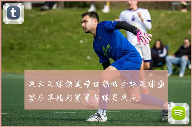 风云足球频道带你领略全球足球盛宴尽享精彩赛事与球星风采