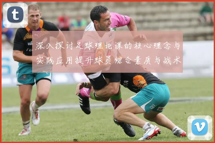 深入探讨足球理论课的核心理念与实践应用提升球员综合素质与战术理解能力