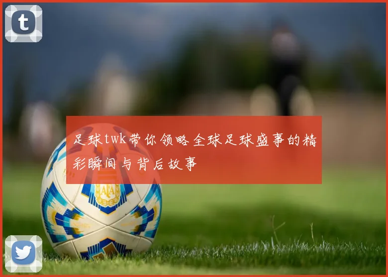 足球twk带你领略全球足球盛事的精彩瞬间与背后故事