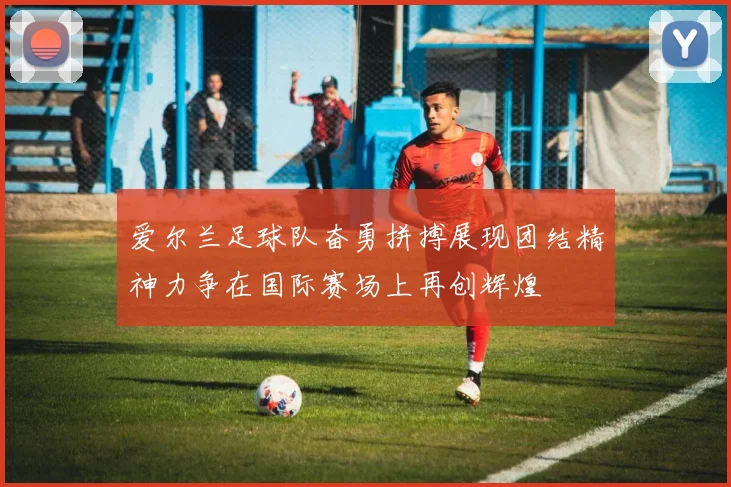 爱尔兰足球队奋勇拼搏展现团结精神力争在国际赛场上再创辉煌