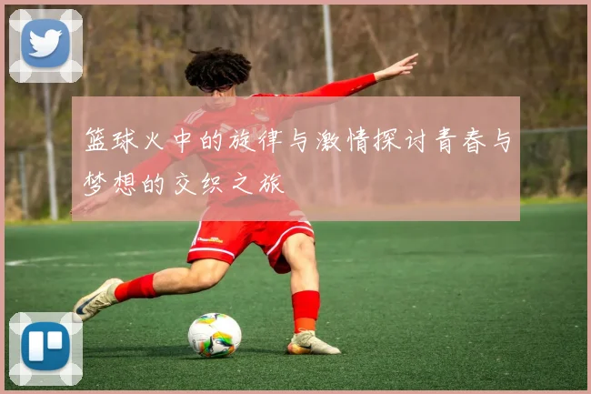 篮球火中的旋律与激情探讨青春与梦想的交织之旅