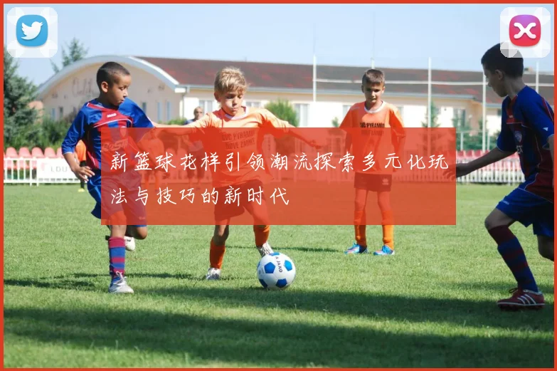 新篮球花样引领潮流探索多元化玩法与技巧的新时代