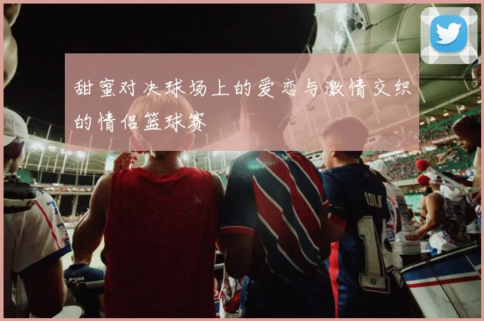 甜蜜对决球场上的爱恋与激情交织的情侣篮球赛