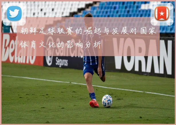朝鲜足球联赛的崛起与发展对国家体育文化的影响分析