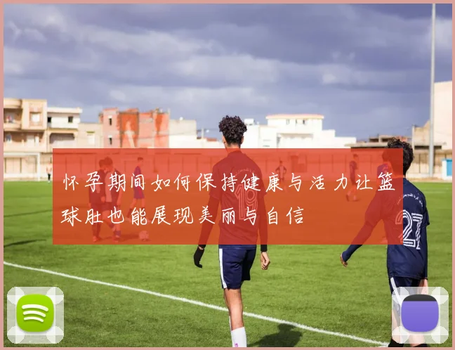 怀孕期间如何保持健康与活力让篮球肚也能展现美丽与自信